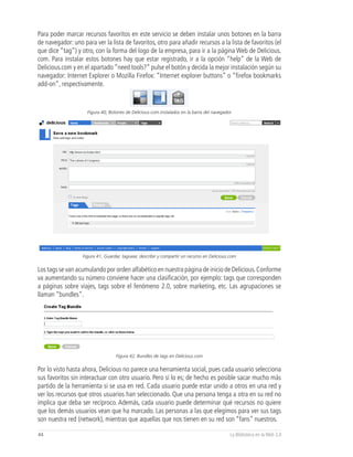 Para poder marcar recursos favoritos en este servicio se deben instalar unos botones en la barra
de navegador: uno para ver la lista de favoritos, otro para añadir recursos a la lista de favoritos (el
que dice “tag”) y otro, con la forma del logo de la empresa, para ir a la página Web de Delicious.
com. Para instalar estos botones hay que estar registrado, ir a la opción “help” de la Web de
Delicious.com y en el apartado “need tools?” pulse el botón y decida la mejor instalación según su
navegador: Internet Explorer o Mozilla Firefox: “Internet explorer buttons” o “firefox bookmarks
add-on”, respectivamente.



                     Figura 40, Botones de Delicious.com instalados en la barra del navegador




                   Figura 41, Guardar, taguear, describir y compartir un recurso en Delicious.com

Los tags se van acumulando por orden alfabético en nuestra página de inicio de Delicious. Conforme
va aumentando su número conviene hacer una clasificación, por ejemplo: tags que corresponden
a páginas sobre viajes, tags sobre el fenómeno 2.0, sobre marketing, etc. Las agrupaciones se
llaman “bundles”.




                                   Figura 42, Bundles de tags en Delicious.com


Por lo visto hasta ahora, Delicious no parece una herramienta social, pues cada usuario selecciona
sus favoritos sin interactuar con otro usuario. Pero sí lo es; de hecho es posible sacar mucho más
partido de la herramienta si se usa en red. Cada usuario puede estar unido a otros en una red y
ver los recursos que otros usuarios han seleccionado. Que una persona tenga a otra en su red no
implica que deba ser recíproco. Además, cada usuario puede determinar qué recursos no quiere
que los demás usuarios vean que ha marcado. Las personas a las que elegimos para ver sus tags
son nuestra red (network), mientras que aquellas que nos tienen en su red son “fans” nuestros.

44                                                                                           La Biblioteca en la Web 2.0
 