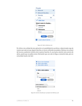 Figura 43, Red en Delicious.com


Por último, otra utilidad de esta aplicación es la posibilidad de suscribirse a determinados tags de
manera que cada vez que alguien describa un recurso utilizando esa palabra, Delicious nos avisará
del recurso y podremos incluirlo entre nuestros favoritos. Es una buena solución como servicio de
alerta, puesto que se publica tanta información que uno solo no llega a conocerla toda, pero en
comunidad resulta más fácil.




                              Figura 44, Servicio de alerta por suscripción de Delicious.com




La Biblioteca en la Web 2.0                                                                      45
 