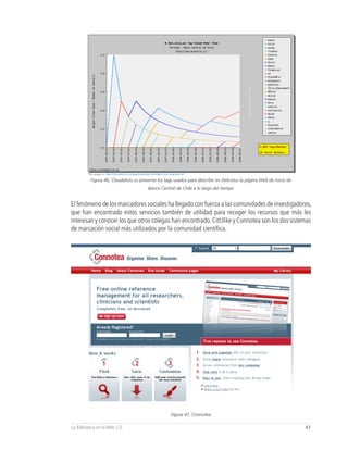 Figura 46, Cloudalicio.us presenta los tags usados para describir en Delicious la página Web de inicio de
                                        Banco Central de Chile a lo largo del tiempo


El fenómeno de los marcadores sociales ha llegado con fuerza a las comunidades de investigadores,
que han encontrado estos servicios también de utilidad para recoger los recursos que más les
interesan y conocer los que otros colegas han encontrado. CitUlike y Connotea son los dos sistemas
de marcación social más utilizados por la comunidad científica.




                                                    Figura 47, Connotea

La Biblioteca en la Web 2.0                                                                                           47
 