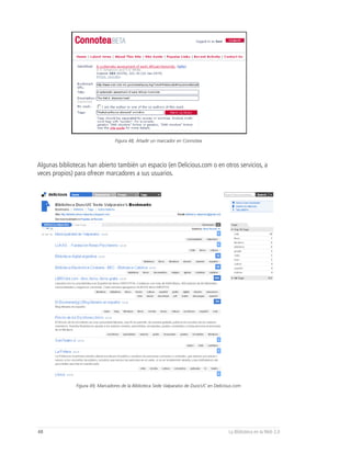 Figura 48, Añadir un marcador en Connotea




Algunas bibliotecas han abierto también un espacio (en Delicious.com o en otros servicios, a
veces propios) para ofrecer marcadores a sus usuarios.




               Figura 49, Marcadores de la Biblioteca Sede Valparaíso de DuocUC en Delicious.com




48                                                                                        La Biblioteca en la Web 2.0
 