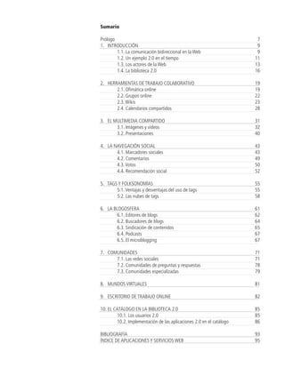 Sumario

Prólogo                                                                 7
1. INTRODUCCIÓN                                                         9
        1.1. La comunicación bidireccional en la Web                    9
        1.2. Un ejemplo 2.0 en el tiempo                               11
        1.3. Los actores de la Web                                     13
        1.4. La biblioteca 2.0                                         16

2. HERRAMIENTAS DE TRABAJO COLABORATIVO                                19
       2.1. Ofimática online                                           19
       2.2. Grupos online                                              22
       2.3. Wikis                                                      23
       2.4. Calendarios compartidos                                    28

3. EL MULTIMEDIA COMPARTIDO                                            31
       3.1. Imágenes y videos                                          32
       3.2. Presentaciones                                             40

4. LA NAVEGACIÓN SOCIAL                                                43
       4.1. Marcadores sociales                                        43
       4.2. Comentarios                                                49
       4.3. Votos                                                      50
       4.4. Recomendación social                                       52

5. TAGS Y FOLKSONOMÍAS                                                 55
       5.1. Ventajas y desventajas del uso de tags                     55
       5.2. Las nubes de tags                                          58

6. LA BLOGOSFERA                                                       61
       6.1. Editores de blogs                                          62
       6.2. Buscadores de blogs                                        64
       6.3. Sindicación de contenidos                                  65
       6.4. Podcasts                                                   67
       6.5. El microblogging                                           67

7. COMUNIDADES                                                         71
      7.1. Las redes sociales                                          71
      7.2. Comunidades de preguntas y respuestas                       78
      7.3. Comunidades especializadas                                  79

8. MUNDOS VIRTUALES                                                    81

9. ESCRITORIO DE TRABAJO ONLINE                                        82

10. EL CATÁLOGO EN LA BIBLIOTECA 2.0                                   85
         10.1. Los usuarios 2.0                                        85
         10.2. Implementación de las aplicaciones 2.0 en el catálogo   86

BIBLIOGRAFÍA                                                           93
ÍNDICE DE APLICACIONES Y SERVICIOS WEB                                 95
 