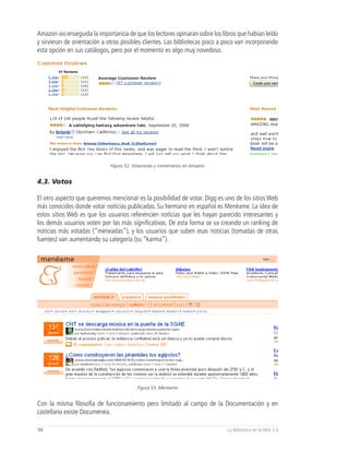Amazon vio enseguida la importancia de que los lectores opinaran sobre los libros que habían leído
y sirvieran de orientación a otros posibles clientes. Las bibliotecas poco a poco van incorporando
esta opción en sus catálogos, pero por el momento es algo muy novedoso.




                             Figura 52, Votaciones y comentarios en Amazon


4.3. Votos

El otro aspecto que queremos mencionar es la posibilidad de votar. Digg es uno de los sitios Web
más conocidos donde votar noticias publicadas. Su hermano en español es Menéame. La idea de
estos sitios Web es que los usuarios referencien noticias que les hayan parecido interesantes y
los demás usuarios voten por las más significativas. De esta forma se va creando un ranking de
noticias más votadas (“meneadas”), y los usuarios que suben esas noticias (tomadas de otras
fuentes) van aumentando su categoría (su “karma”).




                                         Figura 53, Menéame


Con la misma filosofía de funcionamiento pero limitado al campo de la Documentación y en
castellano existe Documenea.

50                                                                           La Biblioteca en la Web 2.0
 