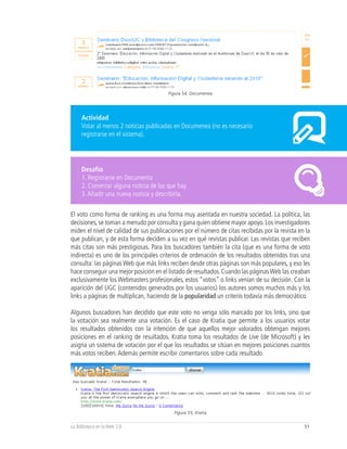 Figura 54, Documenea




     Actividad
     Votar al menos 2 noticias publicadas en Documenea (no es necesario
     registrarse en el sistema).




     Desafío
     1. Registrarse en Documenta
     2. Comentar alguna noticia de las que hay
     3. Añadir una nueva noticia y describirla.


El voto como forma de ranking es una forma muy asentada en nuestra sociedad. La política, las
decisiones, se toman a menudo por consulta y gana quien obtiene mayor apoyo. Los investigadores
miden el nivel de calidad de sus publicaciones por el número de citas recibidas por la revista en la
que publican, y de esta forma deciden a su vez en qué revistas publicar. Las revistas que reciben
más citas son más prestigiosas. Para los buscadores también la cita (que es una forma de voto
indirecta) es uno de los principales criterios de ordenación de los resultados obtenidos tras una
consulta: las páginas Web que más links reciben desde otras páginas son más populares, y eso les
hace conseguir una mejor posición en el listado de resultados. Cuando las páginas Web las creaban
exclusivamente los Webmasters profesionales, estos “votos” o links venían de su decisión. Con la
aparición del UGC (contenidos generados por los usuarios) los autores somos muchos más y los
links a páginas de multiplican, haciendo de la popularidad un criterio todavía más democrático.

Algunos buscadores han decidido que este voto no venga sólo marcado por los links, sino que
la votación sea realmente una votación. Es el caso de Kratia que permite a los usuarios votar
los resultados obtenidos con la intención de que aquellos mejor valorados obtengan mejores
posiciones en el ranking de resultados. Kratia toma los resultados de Live (de Microsoft) y les
asigna un sistema de votación por el que los resultados se sitúan en mejores posiciones cuantos
más votos reciben. Además permite escribir comentarios sobre cada resultado.




                                           Figura 55, Kratia


La Biblioteca en la Web 2.0                                                                      51
 