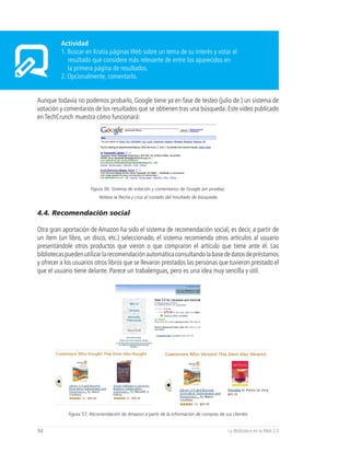 Actividad
         1. Buscar en Kratia páginas Web sobre un tema de su interés y votar el
            resultado que considere más relevante de entre los aparecidos en
            la primera página de resultados.
         2. Opcionalmente, comentarlo.


Aunque todavía no podemos probarlo, Google tiene ya en fase de testeo (julio de ) un sistema de
votación y comentarios de los resultados que se obtienen tras una búsqueda. Este video publicado
en TechCrunch muestra cómo funcionará:




                       Figura 56, Sistema de votación y comentarios de Google (en prueba).
                            Nótese la flecha y cruz al costado del resultado de búsqueda.


4.4. Recomendación social

Otra gran aportación de Amazon ha sido el sistema de recomendación social, es decir, a partir de
un ítem (un libro, un disco, etc.) seleccionado, el sistema recomienda otros artículos al usuario
presentándole otros productos que vieron o que compraron el artículo que tiene ante él. Las
bibliotecas pueden utilizar la recomendación automática consultando la base de datos de préstamos
y ofrecer a los usuarios otros libros que se llevaron prestados las personas que tuvieron prestado el
que el usuario tiene delante. Parece un trabalenguas, pero es una idea muy sencilla y útil.




             Figura 57, Recomendación de Amazon a partir de la información de compras de sus clientes


52                                                                                           La Biblioteca en la Web 2.0
 