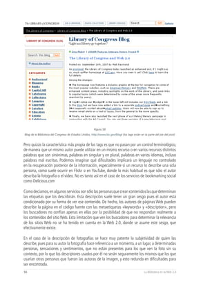 Figura 58
Blog de la Biblioteca del Congreso de Estados Unidos, http://www.loc.gov/blog/ (los tags están en la parte del pie del post)


Pero quizás la característica más propia de los tags es que no pasan por un control terminológico,
de manera que un mismo autor puede utilizar en un mismo recurso o en varios recursos distintos
palabras que son sinónimas, palabras en singular y en plural, palabras en varios idiomas, incluso
palabras mal escritas. Podemos imaginar qué dificultades implicará un lenguaje no controlado
en la recuperación posterior de la información, especialmente si un recurso lo describe una sola
persona, como suele ocurrir en Flickr o en YouTube, donde lo más habitual es que sólo el autor
describa la fotografía o el video. No es tanto así en el caso de los servicios de bookmarking social
como Delicious.com

Como decíamos, en algunos servicios son sólo las personas que crean contenidos las que determinan
las etiquetas que los describirán. Esta descripción suele tener un gran sesgo pues el autor está
condicionado por su forma de ver ese contenido. De hecho, los autores de páginas Web pueden
describir la página en el código fuente con las metaetiquetas «keywords» y «description», pero
los buscadores no confían apenas en ellas por la posibilidad de que no respondan realmente a
los contenidos del sitio Web. Esta limitación que ven los buscadores para determinar la relevancia
de los sitios Web no se ha tenido en cuenta en la Web 2.0, donde se asume este sesgo, que
efectivamente existe.

En el caso de la descripción de fotografías se hace muy patente la subjetividad de quien las
describe, pues para su autor la fotografía hace referencia a un momento, a un lugar, a determinadas
personas, sensaciones y sentimientos, que no están presentes para los que ven la foto sin su
contexto, por lo que los descriptores usados por él no serán seguramente los mismos que los que
usarían otras personas que fueran las autoras de la imagen, y esto redunda en dificultades para
ser encontrada.
56                                                                                                La Biblioteca en la Web 2.0
 
