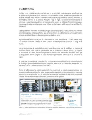 6. LA BLOGOSFERA

Un blog, o en español también una bitácora, es un sitio Web periódicamente actualizado que
recopila cronológicamente textos o artículos de uno o varios autores, apareciendo primero el más
reciente, donde el autor conserva siempre la libertad de dejar publicado lo que crea pertinente. El
término blog proviene de las palabras Web y log (‘log’ en inglés = diario). El término bitácora, en
referencia a los antiguos cuadernos de bitácora de los barcos, se utiliza preferentemente cuando
el autor escribe sobre su vida propia como si fuese un diario, pero publicado en Internet (Blog. En:
Wikipedia).

Los blogs admiten elementos multimedia (imagen fija, sonido y video), y lo más interesante: admiten
comentarios de sus lectores, de forma que aúnan su misión de publicar con la participación de los
lectores, constituyéndose en algunos casos en verdaderos foros.

Según datos de Technorati de julio de , diariamente se crean alrededor de 175.000 nuevos blogs
y se publican un millón y medio de posts cada día. Cada segundo se actualizan 18 blogs en el
mundo.

Las versiones online de los periódicos están haciendo un gran uso de los blogs. La mayoría de
ellos han abierto estos espacios, gestionados por un periodista o por un grupo, y su objetivo
es profundizar en ciertos temas con opiniones a menudo más personales. Podríamos decir que
los blogs de los diarios cumplen en cierta manera el papel de las columnas en las versiones en
papel.

Al igual que los medios de comunicación, los representantes políticos hacen un uso intensivo
de los blogs; ejemplo de ello han sido las campañas políticas de los candidatos demócratas a la
presidencia de los Estados Unidos durante 2007-.

Dentro de la blogosfera las bibliotecas también han encontrado su espacio para comunicarse con
los usuarios. Algunas utilizan los blogs para anunciar novedades en las adquisiciones, comentar
noticias, hacer recordatorios, etc. En particular, la Universitat Autónoma de Barcelona está impul-
sando el uso de blogs entre su comunidad, como se ve en el ejemplo.




Figura 61, Blog de la biblioteca de Empresariales de la Universitat Autònoma de Barcelona, http://blogs.uab.cat/busempre-
                                                         sarials/


La Biblioteca en la Web 2.0                                                                                           61
 