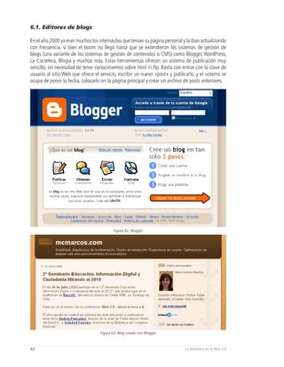6.1. Editores de blogs

En el año 2000 ya eran muchos los internautas que tenían su página personal y la iban actualizando
con frecuencia, si bien el boom no llegó hasta que se extendieron los sistemas de gestión de
blogs (una variante de los sistemas de gestión de contenidos o CMS) como Blogger, WordPress,
La Coctelera, Blogia y muchos más. Estas herramientas ofrecen un sistema de publicación muy
sencillo, sin necesidad de tener conocimientos sobre html ni ftp. Basta con entrar con la clave de
usuario al sitio Web que ofrece el servicio, escribir un nuevo «post» y publicarlo, y el sistema se
ocupa de poner la fecha, colocarlo en la página principal y crear un archivo de posts anteriores.




                                           Figura 62, Blogger




                                   Figura 63, Blog creado con Blogger



62                                                                            La Biblioteca en la Web 2.0
 