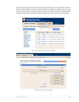Las opciones que el autor de un blog tiene con estas herramientas son muy completas y al mismo
tiempo sencillas. Desde la interfaz de administración de entradas es posible crear una nueva
entrada (un post), editar una entrada anterior, suprimirla, borrar los comentarios recibidos, añadir
y organizar elementos en la página, cambiar la plantilla, los colores, entre otras características.




                              Figura 64, Gestión de las entradas o posts en Blogger




                                          mcmarcos.com (cabecera)




                                   Figura 65, Opciones de diseño en Blogger




La Biblioteca en la Web 2.0                                                                      63
 