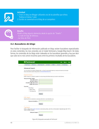Actividad
         1. Crear un blog con Blogger utilizando una de las plantillas que ofrece.
            Publicar al menos 1 post.
         2. Escribir un comentario en el blog de un compañero.




         Desafío
         Añadir al blog algunos elementos desde la opción de “Diseño”:
         - la nube de tags de Delicious
         - las fotos de Flickr


6.2. Buscadores de blogs

Para facilitar la búsqueda de información publicada en blogs existen buscadores especializados
en estos contenidos; los más conocidos son el citado Technorati y Google Blog Search. De todas
formas, los contenidos de los blogs están indexados en los buscadores generales y hay que decir
que cada vez es más común encontrar posts entre los primeros resultados de los buscadores.




                              Figura 66, Búsqueda avanzada de Technorati

64                                                                           La Biblioteca en la Web 2.0
 