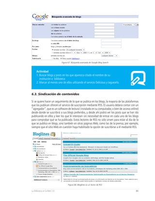 Figura 67, Búsqueda avanzada de Google Blog Search



     Actividad
     1. Buscar blogs y posts en los que aparezca citado el nombre de su
        institución o biblioteca
     2. Marcar al menos uno de ellos utilizando el servicio Delicious y taguearlo.


6.3. Sindicación de contenidos

Si se quiere hacer un seguimiento de lo que se publica en los blogs, la mayoría de las plataformas
que los publican ofrecen el servicio de suscripción mediante RSS. El usuario deberá contar con un
“agregador”, que es un software de lectura ( instalado en su computador, o bien de acceso online)
desde donde se suscribirá a sus blogs preferidos, y desde ahí podrá ver los posts que se han ido
publicando en ellos y leer los que le interesen sin necesidad de entrar en cada uno de los blogs
para comprobar qué se ha publicado. Estos lectores de RSS no sólo sirven para estar al día de lo
que se publica en blogs, sino también en otras páginas Web, como las de la prensa, por ejemplo,
siempre que el sitio Web en cuestión haya habilitado la opción de suscribirse a él mediante RSS.




                                    Figura 68, Bloglines es un lector de RSS


La Biblioteca en la Web 2.0                                                                    65
 