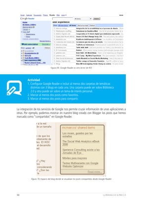 Figura 69, Google Reader es otro lector de RSS




         Actividad
         1. Configurar Google Reader e incluir al menos dos carpetas de temáticas
            distintas con 3 blogs en cada una. Una carpeta puede ser sobre Biblioteca
            2.0 y otra puede ser sobre un tema de interés personal.
         2. Marcar al menos dos posts como favoritos.
         3. Marcar al menos dos posts para compartir.


La integración de los servicios de Google nos permite cruzar información de unas aplicaciones a
otras. Por ejemplo, podemos mostrar en nuestro blog creado con Blogger los posts que hemos
marcado como “compartidos” en Google Reader.




            Figura 70, Espacio del blog donde se visualizan los posts compartidos desde Google Reader




66                                                                                         La Biblioteca en la Web 2.0
 