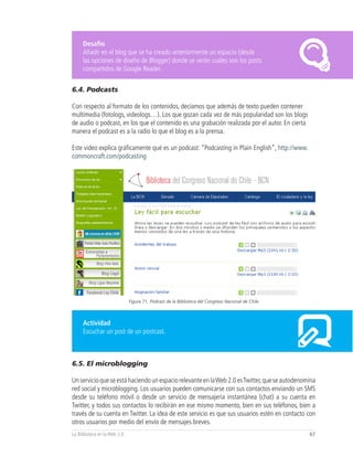 Desafío
     Añadir en el blog que se ha creado anteriormente un espacio (desde
     las opciones de diseño de Blogger) donde se verán cuáles son los posts
     compartidos de Google Reader.


6.4. Podcasts

Con respecto al formato de los contenidos, decíamos que además de texto pueden contener
multimedia (fotologs, videologs…). Los que gozan cada vez de más popularidad son los blogs
de audio o podcast, en los que el contenido es una grabación realizada por el autor. En cierta
manera el podcast es a la radio lo que el blog es a la prensa.

Este video explica gráficamente qué es un podcast: “Podcasting in Plain English”, http://www.
commoncraft.com/podcasting




                              Figura 71, Podcast de la Biblioteca del Congreso Nacional de Chile



     Actividad
     Escuchar un post de un postcast.



6.5. El microblogging

Un servicio que se está haciendo un espacio relevante en la Web 2.0 es Twitter, que se autodenomina
red social y microblogging. Los usuarios pueden comunicarse con sus contactos enviando un SMS
desde su teléfono móvil o desde un servicio de mensajería instantánea (chat) a su cuenta en
Twitter, y todos sus contactos lo recibirán en ese mismo momento, bien en sus teléfonos, bien a
través de su cuenta en Twitter. La idea de este servicio es que sus usuarios estén en contacto con
otros usuarios por medio del envío de mensajes breves.
La Biblioteca en la Web 2.0                                                                        67
 