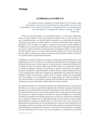 Prólogo


                              La biblioteca en la Web 2.0
             “La máquina de leer, instalada en la larga duración de la historia, sigue
          funcionando cuando otros instrumentos hoy sólo pueden ser vistos como
  curiosidades en los museos de la técnica. La máquina de leer: una hipermáquina,
                  una nave espacial, una cápsula de tiempo, un espejo, un Aleph”.
                                                                       Beatriz Sarlo

    El libro que ahora presentamos a la comunidad de lectores –o mejor dicho, ciberlectores-
resume en buena medida no sólo lo que podríamos entender como un clima de época, sino
que -y fundamentalmente- una serie de prácticas asociadas al uso y disposición de tecnologías
y dispositivos que suponen un cambio radical en la manera de informarnos. Dicho cambio, que
presupone no sólo el ingreso de soportes o canales de comunicación, estaría señalando la
emergencia de un cambio cultural significativo. Este cambio puede ser explicado desde dos puntos
de vista: por un lado, los eventos y circunstancias que han contribuido a definir un nuevo estatuto
del saber (cuestión que ya en los años setenta sostenía Lyotard), y por otro, el desarrollo de
prácticas, hábitos y destrezas que conducen a pensar que estamos, desde un tiempo a esta parte,
en un ámbito distinto de generación de relaciones.

La biblioteca en la Web 2.0 proporciona una guía y una descripción pormenorizada acerca de las
posibilidades que tienen los lectores e internautas para desarrollar distintas actividades, aunque
fundamentalmente pone un énfasis mayor en la idea de potenciar el concepto de biblioteca 2.0.
Un detalle no menor es la relación implícita que este libro realiza con las condiciones históricas
y culturales de establecer relaciones, de comunicarse y ejercitar nuevas formas de ciudadanía,
que hoy en día definen la vida sobremoderna. Desde los distintos ámbitos disciplinares, hace ya
un par de décadas que se habla de la emergencia de subjetividades que revelan otras formas de
establecer vínculos, de comunicarse y generar redes de contacto, cuestión que ha redundado,
entre otros aspectos, en una modificación de los mapas sociales, de la idea de movilidad; en
suma, del tan manido y a veces equívoco concepto de territorialización, que en nuestra escena, la
latinoamericana, viene sustentando un debate desde inicios de los noventas.

Tres aspectos relevantes en el desarrollo de este libro son la democratización en la organización
del saber, el que se abre a una generación colaborativa de contenidos; la generación de espacios
participativos, y la resemantización de la idea de comunidad/es. Tal vez este último aspecto sea el
más radical de todos, pues es en las formas de establecer redes sociales y generar nuevos canales
de participación en donde el estado de crecimiento de nuestras sociedades se ha manifestado
de manera más sostenida. Pero también destaca como un hecho muy significativo la importancia
que ha cobrado la revelación de las subjetividades desde el espacio privado al espacio público,
democratizando los espacios de representación. Es común hoy en día ver que las estructuras
tradicionales de representación han sido reemplazadas por estructuras menos hegemónicas, más
participativas y efectivas en sus logros. De este modo, el giro copernicano que está viviendo nuestra
modernidad exige una modificación substancial no sólo de las técnicas, dispositivos y lenguajes,
sino que esencialmente de las formas con las que accedemos a la información y construimos
La Biblioteca en la Web 2.0                                                                        7
 