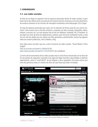 7. COMUNIDADES

7.1. Las redes sociales

Al éxito de los blogs ha seguido el de los espacios personales dentro de redes sociales, el gran
boom de los dos últimos años y la evolución de nuestras listas de contactos en el correo electrónico,
de nuestros contactos en los servicios de mensajería instantánea como Messenger, ICQ o Skype.

Se trata de espacios personales que nacen con la intención de formar parte de una red de con-
tactos. Cada usuario crea su lista de contactos y comparte con ellos mensajes, fotografías, videos,
enlaces a recursos, etc. Las más exitosas hoy en día son MySpace, Facebook, Hi5 y Friendster. Su
principal uso viene de parte de adolescentes y jóvenes, pero esto está cambiando mucho y cada
vez son más los adultos que las utilizan con fines personales y profesionales; incluso hay algunas
redes de carácter profesional, como Linkedin y Xing.

Este video ilustra muy bien qué son y cómo funcionan las redes sociales: “Social Media in Plain
English”
http://es.youtube.com/watch?v=MpIOClX1jPE
http://www.youtube.com/watch?v=VIJn3CsWTYs (en castellano)

La forma de funcionamiento de las redes sociales está en cierta forma relacionada con la teoría de
los seis grados de separación inspirada en las ideas de Figyes Karinthy y desarrollada en distintos
experimentos, como el “small World” de por Milgram y otros seguidores. Esta teoría afirma que
entre dos personas existe un máximo de otras seis que hacen que estén vinculadas.




                              Figura 75, Espacio de la cantante Madonna en MySpace

La Biblioteca en la Web 2.0                                                                       71
 