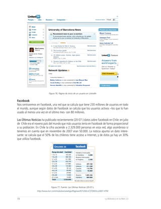 Figura 76, Página de inicio de un usuario en LinkedIn


Facebook
Nos centraremos en Facebook, una red que se calcula que tiene 230 millones de usuarios en todo
el mundo, aunque según datos de Facebook se calcula que los usuarios activos –los que lo han
usado al menos una vez en el último mes- son 80 millones.

Las Últimas Noticias ha publicado recientemente (20-07-) datos sobre Facebook en Chile: en julio
de Chile era el noveno país del mundo que más usuarios tenía en Facebook de forma proporcional
a su población. En Chile la cifra asciende a 2.329.000 personas en esta red, algo asombroso si
tenemos en cuenta que en noviembre de 2007 eran 50.000. La noticia apunta un dato intere-
sante: se calcula que el 50% de los chilenos tiene acceso a Internet, y de éstos ya hay un 30%
que utiliza Facebook.




                              Figura 77, Fuente: Las Últimas Noticias (20-07-),
                 http://www.lun.com/modulos/catalogo/Paginas//07/20/LUCSTDI03LU2007.HTM


72                                                                                  La Biblioteca en la Web 2.0
 