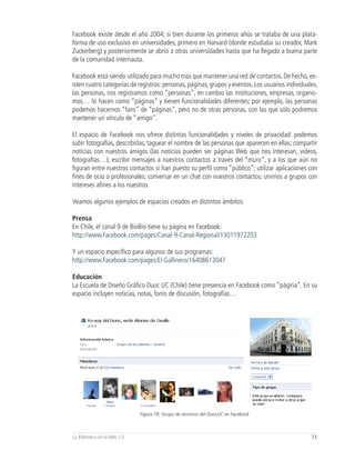 Facebook existe desde el año 2004; si bien durante los primeros años se trataba de una plata-
forma de uso exclusivo en universidades, primero en Harvard (donde estudiaba su creador, Mark
Zuckerberg) y posteriormente se abrió a otras universidades hasta que ha llegado a buena parte
de la comunidad internauta.

Facebook está siendo utilizado para mucho más que mantener una red de contactos. De hecho, ex-
isten cuatro categorías de registros: personas, páginas, grupos y eventos. Los usuarios individuales,
las personas, nos registramos como “personas”, en cambio las instituciones, empresas, organis-
mos… lo hacen como “páginas” y tienen funcionalidades diferentes; por ejemplo, las personas
podemos hacernos “fans” de “páginas”, pero no de otras personas, con las que sólo podremos
mantener un vínculo de “amigo”.

El espacio de Facebook nos ofrece distintas funcionalidades y niveles de privacidad: podemos
subir fotografías, describirlas, taguear el nombre de las personas que aparecen en ellas; compartir
noticias con nuestros amigos (las noticias pueden ser páginas Web que nos interesan, videos,
fotografías…); escribir mensajes a nuestros contactos a través del “muro”, y a los que aún no
figuran entre nuestros contactos si han puesto su perfil como “público”; utilizar aplicaciones con
fines de ocio o profesionales; conversar en un chat con nuestros contactos; unirnos a grupos con
intereses afines a los nuestros

Veamos algunos ejemplos de espacios creados en distintos ámbitos:

Prensa
En Chile, el canal 9 de BioBio tiene su página en Facebook:
http://www.Facebook.com/pages/Canal-9-Canal-Regional/13011972203

Y un espacio específico para algunos de sus programas:
http://www.Facebook.com/pages/El-Gallinero/16408613047

Educación
La Escuela de Diseño Gráfico Duoc UC (Chile) tiene presencia en Facebook como “página”. En su
espacio incluyen noticias, notas, foros de discusión, fotografías…




                              Figura 78, Grupo de alumnos del DuocUC en Facebook



La Biblioteca en la Web 2.0                                                                       73
 