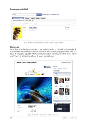Empresas y publicidad




                    Figura 79, Página creada para el personaje de la empresa Lipigas en Chile


Bibliotecas
Las bibliotecas también han comenzado a crear páginas y perfiles en Facebook con la intención de
acercarse a su comunidad de usuarios. Las bibliotecas que han generado páginas tienen “fans” y a
través de esa página se pueden informar las novedades de la biblioteca, ver videos, fotos y escribir
en el “muro” de la Biblioteca, además de sugerir nuevos temas.




                            Figura 80, Perfil de la Biblioteca DuocUC Sede Valparaíso

74                                                                                          La Biblioteca en la Web 2.0
 
