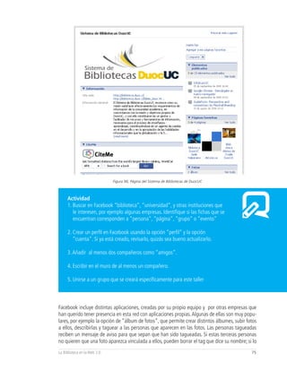 Figura 90, Página del Sistema de Bibliotecas de DuocUC



     Actividad
     1. Buscar en Facebook “biblioteca”, “universidad”, y otras instituciones que
        le interesen, por ejemplo algunas empresas. Identifique si las fichas que se
        encuentran corresponden a “persona”, “página”, “grupo” o “evento”

     2. Crear un perfil en Facebook usando la opción “perfil” y la opción
        “cuenta”. Si ya está creado, revisarlo, quizás sea bueno actualizarlo.

     3. Añadir al menos dos compañeros como “amigos”.

     4. Escribir en el muro de al menos un compañero.

     5. Unirse a un grupo que se creará específicamente para este taller



Facebook incluye distintas aplicaciones, creadas por su propio equipo y por otras empresas que
han querido tener presencia en esta red con aplicaciones propias. Algunas de ellas son muy popu-
lares, por ejemplo la opción de “álbum de fotos”, que permite crear distintos álbumes, subir fotos
a ellos, describirlas y taguear a las personas que aparecen en las fotos. Las personas tagueadas
reciben un mensaje de aviso para que sepan que han sido tagueadas. Si estas terceras personas
no quieren que una foto aparezca vinculada a ellos, pueden borrar el tag que dice su nombre; si lo
La Biblioteca en la Web 2.0                                                                    75
 