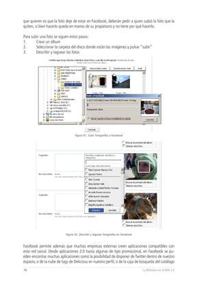 que quieren es que la foto deje de estar en Facebook, deberán pedir a quien subió la foto que la
quiten, si bien hacerlo queda en manos de su propietario y no tiene por qué hacerlo.

Para subir una foto se siguen estos pasos:
1.      Crear un álbum
2.      Seleccionar la carpeta del disco donde están las imágenes y pulsar “subir”
3.      Describir y taguear las fotos




                                  Figura 91, Subir fotografías a Facebook




                           Figura 92, Describir y taguear fotografías en Facebook



Facebook permite además que muchas empresas externas creen aplicaciones compatibles con
esta red social. Desde aplicaciones 2.0 hasta algunas de tipo promocional, en Facebook se pu-
eden encontrar muchas aplicaciones como la posibilidad de disponer de Twitter dentro de nuestro
espacio, o de la nube de tags de Delicious en nuestro perfil, o de la caja de búsqueda del catálogo
76                                                                                  La Biblioteca en la Web 2.0
 