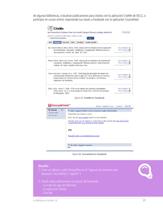 de algunas bibliotecas, o localizar publicaciones para citarlas con la aplicación CiteMe de OCLC, o
participar en cursos online, importando tus clases a Facebook con la aplicación CourseFeed




                                    Figura 93, CiteMe en Facebook




                                  Figura 94, CourseFeed en Facebook




     Desafío
     1. Crear un álbum y subir fotografías en él. Taguear las personas que
        aparecen. Describirlas (“caption”).

     2. Añadir estas aplicaciones al espacio de Facebook:
        - La nube de tags de Delicious
        - La aplicación Twitter
        - Cite-Me

La Biblioteca en la Web 2.0                                                                     77
 