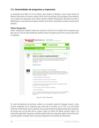 7.2. Comunidades de preguntas y respuestas

La revolución de la Web 2.0 en los últimos años también ha llevado a crear nuevas formas de
obtener información en Internet, además de los foros, los portales y los buscadores. Nos referimos
a los sistemas de respuestas como Yahoo! Answers (Yahoo! Respuestas), Microsoft Live QnA o
WikiAnswers. A este tipo de buscadores también se les llama «buscadores sociales» (social search
engines).

Yahoo! Respuestas
Yahoo! Respuestas establece niveles de usuarios en función de la calidad de las respuestas que
dan, que a su vez han sido votadas por quienes hacían la pregunta y por otros usuarios que vieron
la respuesta.




                                     Figura 95, Yahoo! Respuestas




En estas herramientas las personas realizan sus consultas usando el lenguaje natural y otros
usuarios responden con la respuesta que creen que es correcta, con un link a un sitio donde
encontrar la información o con su opinión. El usuario que efectuó la pregunta puntúa las respuestas
de manera que una de ellas será la «mejor» según su criterio; los demás usuarios, hayan o no
intervenido aportando respuestas, también pueden valorar las respuestas dadas. De esta forma los
usuarios pueden conseguir tener una buena reputación como fuentes de información.

78                                                                            La Biblioteca en la Web 2.0
 