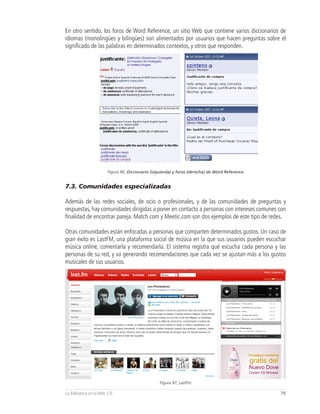 En otro sentido, los foros de Word Reference, un sitio Web que contiene varios diccionarios de
idiomas (monolingües y bilingües) son alimentados por usuarios que hacen preguntas sobre el
significado de las palabras en determinados contextos, y otros que responden.




                        Figura 96, Diccionario (izquierda) y foros (derecha) de Word Reference


7.3. Comunidades especializadas

Además de las redes sociales, de ocio o profesionales, y de las comunidades de preguntas y
respuestas, hay comunidades dirigidas a poner en contacto a personas con intereses comunes con
finalidad de encontrar pareja. Match.com y Meetic.com son dos ejemplos de este tipo de redes.

Otras comunidades están enfocadas a personas que comparten determinados gustos. Un caso de
gran éxito es LastFM, una plataforma social de música en la que sus usuarios pueden escuchar
música online, comentarla y recomendarla. El sistema registra qué escucha cada persona y las
personas de su red, y va generando recomendaciones que cada vez se ajustan más a los gustos
musicales de sus usuarios.




                                                  Figura 97, LastFm

La Biblioteca en la Web 2.0                                                                      79
 