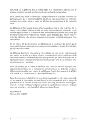 comunidad. Ese es, podríamos decir, el sentido capital de la emergencia de toda esta serie de
discursos y prácticas que desde los años noventa viene verificando nuestra cultura.

En los últimos años, la Web ha comenzado a incorporar servicios en los que los ciudadanos son
parte activa, algo que se ha denominado Web 2.0. En esta web, los usuarios crean contenidos,
comparten información, opinan y votan; en definitiva, son protagonistas de los contenidos
online.

Las Bibliotecas se han sumado al carro del 2.0 siguiendo su línea de estar en primera fila en
cuanto a las tecnologías. Hay que recordar que en los primeros momentos de Internet, incluso
antes de la popularización de la World Wide Web, estuvieron entre las primeras instituciones que
tuvieron presencia online. Desde entonces no se ha cesado de trabajar para mejorar el servicio
online. Las bibliotecas están atentas a los avances en tecnologías. Las bibliotecas siguen el ritmo
de la sociedad.

En este entorno 2.0 que presentamos, una biblioteca que se caracterizará por permitir que la
comunicación fluya del usuario hacia otros usuarios recomendando libros y recursos, describiéndolos
y compartiendo información.

Las Bibliotecas DuocUC no están ajenas a esta realidad y por ende, siempre están innovando
para mejorar sus servicios, y así lograr satisfacer los requerimientos de información de toda la
comunidad académica, manteniendo espacios físicos y virtuales que permitan el aprendizaje en
óptimas condiciones, para ello están en permanente actualización, tanto de sus colecciones como
de su infraestructura y tecnología.

Es en este contexto que el Sistema de Bibliotecas llevo a cabo un Seminario de Capacitación,
abarcando tres temáticas que se complementan perfectamente en pos de brindar un servicio
bibliotecológico de calidad a sus usuarios de las Bibliotecas DuocUC; incorporación de la WEB 2.0
a las bibliotecas; la calidad de servicio y gestión en bibliotecas 2.0.

Este e-libro nace como resultado del primer tema, donde una cultura 2.0 no sólo estaría representada
por esa especie de hipermáquina que soñó Beatriz Sarlo hace una década atrás, o bien por la
puesta en escena de un nuevo tecnolecto informático (wikis, tags, folksonomías, microbloggers),
sino que, y en mayor medida, por un tipo de sujeto que es capaz de traducir las claves y lenguajes
que revela la interfaz, o ese inefable Aleph del que nos hablaba Borges.

Hector Reyes M.
Santiago, Abril del 2009




8                                                                             La Biblioteca en la Web 2.0
 