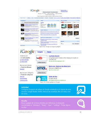 Figura 102, iGoogle con algunos gadgets




                                  Figura 103, Añadir gadgets en iGoogle



     Actividad
     Configurar el espacio de trabajo de iGoogle añadiendo en él alguno de estos
     servicios: Google Reader, Twitter, Noticias de actualidad, Bloc de notas, Lista
     de tareas….


     Desafío
     Buscar gadgets de servicios ofrecidos por bibliotecas. La búsqueda
     recomendada es “biblioteca”, “library”, “opac”, “catálogo”. Probar alguno
     de ellos.

La Biblioteca en la Web 2.0                                                            83
 