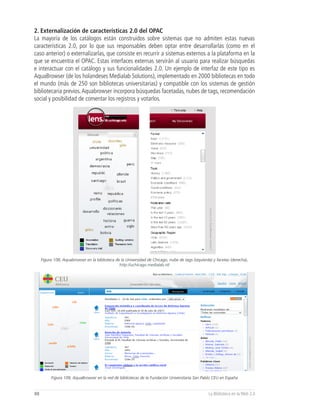 2. Externalización de características 2.0 del OPAC
La mayoría de los catálogos están construidos sobre sistemas que no admiten estas nuevas
características 2.0, por lo que sus responsables deben optar entre desarrollarlas (como en el
caso anterior) o externalizarlas, que consiste en recurrir a sistemas externos a la plataforma en la
que se encuentra el OPAC. Estas interfaces externas servirán al usuario para realizar búsquedas
e interactuar con el catálogo y sus funcionalidades 2.0. Un ejemplo de interfaz de este tipo es
AquaBrowser (de los holandeses Medialab Solutions), implementado en 2000 bibliotecas en todo
el mundo (más de 250 son bibliotecas universitarias) y compatible con los sistemas de gestión
bibliotecaria previos. Aquabrowser incorpora búsquedas facetadas, nubes de tags, recomendación
social y posibilidad de comentar los registros y votarlos.




     Figura 108, Aquabrowser en la biblioteca de la Universidad de Chicago, nube de tags (izquierda) y facetas (derecha),
                                                http://uchicago.medialab.nl/




          Figura 109, AquaBrowser en la red de bibliotecas de la Fundación Universitaria San Pablo CEU en España


88                                                                                                La Biblioteca en la Web 2.0
 