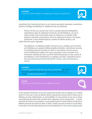 Actividad
     Consultar un OPAC realizado con AquaBrowser y localizar las opciones 2.0.




LibraryThing (http://www.librarything.es) es otro sistema que permite externalizar características
sociales en catálogos de bibliotecas. En realidad tiene dos usos diferentes:

-      Personal. Permite a los usuarios crear online sus propias colecciones bibliográficas
       importando los datos de catalogación de Amazon y de 700 bibliotecas a las que el
       sistema accede. Cada usuario puede crearse sus estanterías y sus listados, añadir
       etiquetas, comentarios y puntuaciones, incluir las cubiertas de los libros y crear grupos
       de discusión. En este momento (julio de ) contiene 29 millones de libros y casi
medio millón de usuarios registrados.

-         Para bibliotecas. Las bibliotecas pueden usarlo para crear su catálogo, como han hecho
          ya 55 bibliotecas, por ejemplo la biblioteca pública de Seattle o la de Andrews University
          o la de Danbury (que fue la primera en usarlo). En este sistema, tanto los usuarios
          como los bibliotecarios pueden incluir tags y comentarios, incluso se pueden ver los
          comentarios realizados por otros usuarios de LibraryThing (aunque no sean usuarios de
          esta biblioteca). La lista de bibliotecas con catálogos vinculados a LibraryThing está en:
          http://www.librarything.com/wiki/index.php/LTFL:Libraries_using_LibraryThing_for_
          Libraries


     Actividad
     Consultar alguna de las bibliotecas que utilizan LibraryThing (http://www.
     librarything.com/wiki/index.php/LTFL:Libraries_using_LibraryThing_for_
     Libraries) y localizar las opciones 2.0.


     Desafío
     Registrarse en LibraryThing y crear una biblioteca personal.




En otro sentido, VuFind (http://www.vufind.org/) permite también crear el catálogo con un módulo
externo. En este caso se trata de software abierto y gratuito que funciona sobre el sistema que la
biblioteca ya tenga implementado. Las funcionalidades 2.0 que presenta son las que ya hemos
comentado para otros desarrollos: comentar ítems, taguearlos, marcar como favoritos… La imple-
mentación de VuFind es muy novedosa, en este momento (julio de ) sólo la Villanova University y la
Biblioteca Nacional de Australia lo tienen al 100%, mientras que otras lo tienen en versión beta y
6 más están en fase de testeo (puede verse la lista de bibliotecas en: http://vufind.org/about.php).


La Biblioteca en la Web 2.0                                                                        89
 