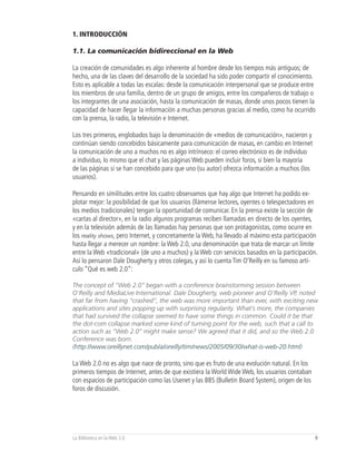 1. INTRODUCCIÓN

1.1. La comunicación bidireccional en la Web

La creación de comunidades es algo inherente al hombre desde los tiempos más antiguos; de
hecho, una de las claves del desarrollo de la sociedad ha sido poder compartir el conocimiento.
Esto es aplicable a todas las escalas: desde la comunicación interpersonal que se produce entre
los miembros de una familia, dentro de un grupo de amigos, entre los compañeros de trabajo o
los integrantes de una asociación, hasta la comunicación de masas, donde unos pocos tienen la
capacidad de hacer llegar la información a muchas personas gracias al medio, como ha ocurrido
con la prensa, la radio, la televisión e Internet.

Los tres primeros, englobados bajo la denominación de «medios de comunicación», nacieron y
continúan siendo concebidos básicamente para comunicación de masas, en cambio en Internet
la comunicación de uno a muchos no es algo intrínseco: el correo electrónico es de individuo
a individuo, lo mismo que el chat y las páginas Web pueden incluir foros, si bien la mayoría
de las páginas sí se han concebido para que uno (su autor) ofrezca información a muchos (los
usuarios).

Pensando en similitudes entre los cuatro observamos que hay algo que Internet ha podido ex-
plotar mejor: la posibilidad de que los usuarios (llámense lectores, oyentes o telespectadores en
los medios tradicionales) tengan la oportunidad de comunicar. En la prensa existe la sección de
«cartas al director», en la radio algunos programas reciben llamadas en directo de los oyentes,
y en la televisión además de las llamadas hay personas que son protagonistas, como ocurre en
los reality shows, pero Internet, y concretamente la Web, ha llevado al máximo esta participación
hasta llegar a merecer un nombre: la Web 2.0, una denominación que trata de marcar un límite
entre la Web «tradicional» (de uno a muchos) y la Web con servicios basados en la participación.
Así lo pensaron Dale Dougherty y otros colegas, y así lo cuenta Tim O’Reilly en su famoso artí-
culo “Qué es web 2.0”:

The concept of “Web 2.0” began with a conference brainstorming session between
O’Reilly and MediaLive International. Dale Dougherty, web pioneer and O’Reilly VP, noted
that far from having “crashed”, the web was more important than ever, with exciting new
applications and sites popping up with surprising regularity. What’s more, the companies
that had survived the collapse seemed to have some things in common. Could it be that
the dot-com collapse marked some kind of turning point for the web, such that a call to
action such as “Web 2.0” might make sense? We agreed that it did, and so the Web 2.0
Conference was born.
(http://www.oreillynet.com/pub/a/oreilly/tim/news/2005/09/30/what-is-web-20.html)

La Web 2.0 no es algo que nace de pronto, sino que es fruto de una evolución natural. En los
primeros tiempos de Internet, antes de que existiera la World Wide Web, los usuarios contaban
con espacios de participación como las Usenet y las BBS (Bulletin Board System), origen de los
foros de discusión.




La Biblioteca en la Web 2.0                                                                      9
 