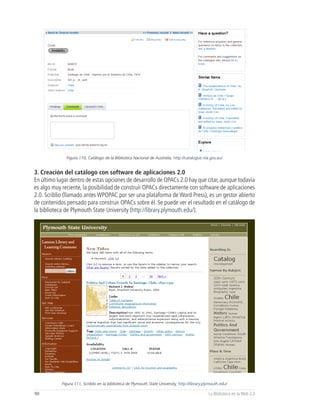 Figura 110, Catálogo de la Biblioteca Nacional de Australia, http://catalogue.nla.gov.au/


3. Creación del catálogo con software de aplicaciones 2.0
En último lugar dentro de estas opciones de desarrollo de OPACs 2.0 hay que citar, aunque todavía
es algo muy reciente, la posibilidad de construir OPACs directamente con software de aplicaciones
2.0. Scriblio (llamado antes WPOPAC por ser una plataforma de Word Press), es un gestor abierto
de contenidos pensado para construir OPACs sobre él. Se puede ver el resultado en el catálogo de
la biblioteca de Plymouth State University (http://library.plymouth.edu/).




            Figura 111, Scriblio en la biblioteca de Plymouth State University, http://library.plymouth.edu/

90                                                                                               La Biblioteca en la Web 2.0
 