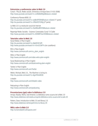 Entrevistas y conferencias sobre la Web 2.0
Canal+. Plus.es. Redes socials. Entrevista a Enrique Dans (13-02-2008)
http://www.youtube.com/watch?v=vUMeBdIIfqA&feature=related
Conferencia Planeta WEB 2.0
http://es.youtube.com/watch?v=wIjBvDFfZ9A&feature=related (1ª parte)
http://es.youtube.com/watch?v=VRda5I5YGMg (2ª parte)
La Web 2.0: La revolución social de Internet
http://es.youtube.com/watch?v=OwWbvdllHVE&feature=related
Reportaje Redes Sociales - Estamos Conectados Canal 13 Cable
http://www.youtube.com/watch?v=XOW8THacVEM&feature=related

Tutoriales sobre la Web 2.0
Social Media in Plain English
http://es.youtube.com/watch?v=MpIOClX1jPE
http://www.youtube.com/watch?v=VIJn3CsWTYs (en castellano)
RSS in Plain English
http://www.commoncraft.com/rss_plain_english
Wikis in Plain English
http://www.commoncraft.com/video-wikis-plain-english
Social Bookmarking in Plain English
http://www.commoncraft.com/bookmarking-plain-english
Twitter in Plain English
http://www.commoncraft.com/Twitter
Welsh, Michael, Web 2.0... The Machine is Us/ing Us
http://es.youtube.com/watch?v=6gmP4nk0EOE
LinkedIn
http://www.commoncraft.com/linkedin-video

Podcasting in Plain English
http://www.commoncraft.com/podcasting

Presentaciones (ppt) sobre la biblioteca 2.0
Arroyo, Natalia; Merlo, José Antonio. La biblioteca como usuaria de la Web 2.0
http://www.slideshare.net/natalia.arroyo/la-biblioteca-como-usuaria-de-la-web-20
Pattern, Dave. Introduction to Web 2.0 and library 2.0
http://www.slideshare.net/tonywh/intro-to-library-20

Wikis sobre la Web 2.0
http://universidad20.wikispaces.com/




94                                                                        La Biblioteca en la Web 2.0
 
