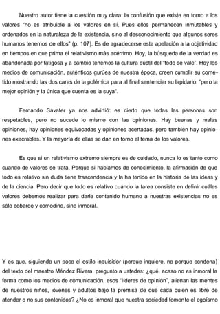 Nuestro autor tiene la cuestión muy clara: la confusión que existe en torno a los
valores “no es atribuible a los valores en sí. Pues ellos permanecen inmutables y
ordenados en la naturaleza de la existencia, sino al desconocimiento que algunos seres
humanos tenemos de ellos" (p. 107). Es de agradecerse esta apelación a la objetividad
en tiempos en que prima el relativismo más acérrimo. Hoy, la búsqueda de la verdad es
abandonada por fatigosa y a cambio tenemos la cultura dúctil del “todo se vale”. Hoy los
medios de comunicación, auténticos gurúes de nuestra época, creen cumplir su come-
tido mostrando las dos caras de la polémica para al final sentenciar su lapidario: “pero la
mejor opinión y la única que cuenta es la suya".
Fernando Savater ya nos advirtió: es cierto que todas las personas son
respetables, pero no sucede lo mismo con las opiniones. Hay buenas y malas
opiniones, hay opiniones equivocadas y opiniones acertadas, pero también hay opinio-
nes execrables. Y la mayoría de ellas se dan en torno al tema de los valores.
Es que si un relativismo extremo siempre es de cuidado, nunca lo es tanto como
cuando de valores se trata. Porque si hablamos de conocimiento, la afirmación de que
todo es relativo sin duda tiene trascendencia y la ha tenido en la historia de las ideas y
de la ciencia. Pero decir que todo es relativo cuando la tarea consiste en definir cuáles
valores debemos realizar para darle contenido humano a nuestras existencias no es
sólo cobarde y comodino, sino inmoral.
Y es que, siguiendo un poco el estilo inquisidor (porque inquiere, no porque condena)
del texto del maestro Méndez Rivera, pregunto a ustedes: ¿qué, acaso no es inmoral la
forma como los medios de comunicación, esos “líderes de opinión”, alienan las mentes
de nuestros niños, jóvenes y adultos bajo la premisa de que cada quien es libre de
atender o no sus contenidos? ¿No es inmoral que nuestra sociedad fomente el egoísmo
 