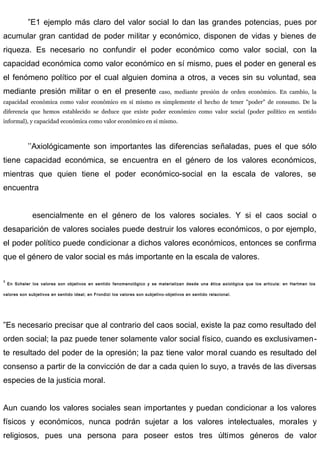 ”E1 ejemplo más claro del valor social lo dan las grandes potencias, pues por
acumular gran cantidad de poder militar y económico, disponen de vidas y bienes de
riqueza. Es necesario no confundir el poder económico como valor social, con la
capacidad económica como valor económico en sí mismo, pues el poder en general es
el fenómeno político por el cual alguien domina a otros, a veces sin su voluntad, sea
mediante presión militar o en el presente caso, mediante presión de orden económico. En cambio, la
capacidad económica como valor económico en sí mismo es simplemente el hecho de tener "poder" de consumo. De la
diferencia que hemos establecido se deduce que existe poder económico como valor social (poder político en sentido
informal), y capacidad económica como valor económico en sí mismo.
’’Axiológicamente son importantes las diferencias señaladas, pues el que sólo
tiene capacidad económica, se encuentra en el género de los valores económicos,
mientras que quien tiene el poder económico-social en la escala de valores, se
encuentra
esencialmente en el género de los valores sociales. Y si el caos social o
desaparición de valores sociales puede destruir los valores económicos, o por ejemplo,
el poder político puede condicionar a dichos valores económicos, entonces se confirma
que el género de valor social es más importante en la escala de valores.
1
En Scheler los valores son objetivos en sentido fenomenológico y se materializan desde una ética axiológica que los articula: en Hartman los
valores son subjetivos en sentido ideal; en Frondizi los valores son subjetivo-objetivos en sentido relacional.
”Es necesario precisar que al contrario del caos social, existe la paz como resultado del
orden social; la paz puede tener solamente valor social físico, cuando es exclusivamen-
te resultado del poder de la opresión; la paz tiene valor moral cuando es resultado del
consenso a partir de la convicción de dar a cada quien lo suyo, a través de las diversas
especies de la justicia moral.
Aun cuando los valores sociales sean importantes y puedan condicionar a los valores
físicos y económicos, nunca podrán sujetar a los valores intelectuales, morales y
religiosos, pues una persona para poseer estos tres últimos géneros de valor
 