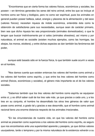 ’’Encontramos que en cierta forma los valores físicos, económicos y sociales, los
poseen —en términos generales los seres del reino animal, entre los que se incluye al
hombre como ser físico y biológico, pero no como ser espiritual, pues los animales en
general pueden poseer belleza, salud, energía y placeres de la alimentación y del sexo
(valores físicos); necesitan riqueza de índole económica, entendida ésta como la
obtención de satisfactores para sus necesidades, aunque sean de carácter primario,
bien sea que dicha riqueza les sea proporcionada (animales domesticados), o que la
tengan que buscar instintivamente por sí solos (animales silvestres); así mismo y por
naturaleza, el animal es sociable (existen muchos ejemplos, como las hormigas, las
abejas, los monos, etcétera), y entre dichas especies se dan también los fenómenos del
poder,
aunque esté basado sólo en la fuerza física, lo que también suele ocurrir a veces
en el hombre.
"Nos damos cuenta que existen entonces los valores del hombre como animal y
los valores del hombre como espíritu, y que entre los tres valores del hombre como
animal (físicos, económicos y sociales), el género más importante es el de los valores
sociales.
"Sabemos también que los tres valores del hombre como espíritu se equiparan
entre sí, y es difícil saber cuál de los tres vale más. ya que gracias a cada uno, y a los
tres en su conjunto, el hombre ha desarrollado los otros tres géneros de valor que
posee como animal, a grado tal y gracias a ese desarrollo, que el hombre como animal
racional tiene una enorme distancia respecto de los animales irracionales.
"En las circunstancias de nuestra vida, en que los valores del hombre como
animal se presenten como superiores a los valores del hombre como espíritu, es seguro
que nos encontramos ante una superioridad aparente y pasajera, ya que dichos valores
usurpadores, tarde o temprano y por la misma naturaleza de la existencia volverán a su
 