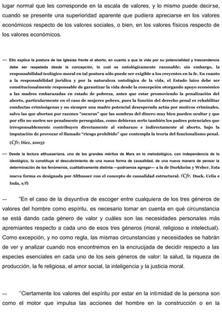 lugar normal que les corresponde en la escala de valores, y lo mismo puede decirse,
cuando se presente una superioridad aparente que pudiera apreciarse en los valores
económicos respecto de los valores sociales, o bien, en los valores físicos respecto de
los valores económicos.
— Ello explica la postura de las Iglesias frente al aborto, en cuanto a que la vida por su potencialidad y trascendencia
debe ser respetada desde la concepción, lo cual es ontològicamente razonable; sin embargo, la
responsabilidad teológico-moral en tal postura sólo puede ser exigible a los creyentes en la fe. En cuanto
a la responsabilidad jurídica y por la naturaleza ontològica de la vida, el Estado laico debe ser
constitucionalmente responsable de garantizar la vida desde la concepción otorgando apoyo económico
a las madres embarazadas en estado de pobreza, antes que estar promoviendo la penalización del
aborto, particularmente en el caso de mujeres pobres, pues la función del derecho penal es rehabilitar
conductas criminógenas y no siempre una madre potencial desesperada actúa por motivos criminales,
salvo las que abortan por razones "oscuras" que las sombras del dinero muy bien pueden ocultar y que
por ello no suelen ser penalmente perseguidas, como debieran serlo también los padres potenciales que
irresponsablemente contribuyen directamente al embarazo e indirectamente al aborto, bajo la
imputación de provocar el llamado “riesgo prohibido" que contempla la teoría del funcionalismo penal.
(Cfr; Diez, 2003)
— Desde la lectura althusseriana. uno de los grandes méritos de Marx en lo metodológico, con independencia de lo
ideológico, lo constituye el descubrimiento de una nueva forma de causalidad, de una nueva manera de pensar la
determinación de los fenómenos, cualitativamente distinta —podríamos agregar— a la de Durkheim y Weber. Esta
nueva forma es designada por Althusser con el concepto de causalidad estructural. (Cfr. Duek. Celia e
Inda, s/f)
— ”En el caso de la disyuntiva de escoger entre cualquiera de los tres géneros de
valores del hombre como espíritu, es necesario tomar en cuenta en qué circunstancia
se está dando cada género de valor y cuáles son las necesidades personales más
apremiantes respecto a cada uno de esos tres géneros (moral, religioso e intelectual).
Como excepción, y no como regla, las mismas circunstancias y necesidades se habrán
de ver y analizar cuando nos encontremos en la encrucijada de decidir respecto a las
especies esenciales en cada uno de los seis géneros de valor: la salud, la riqueza de
producción, la fe religiosa, el amor social, la inteligencia y la justicia moral.
— ’’Ciertamente los valores del espíritu por estar en la intimidad de la persona son
como el motor que impulsa las acciones del hombre en la construcción o en la
 