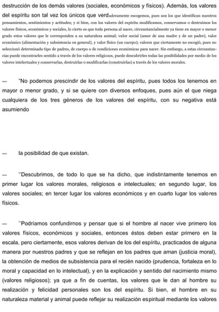 destrucción de los demás valores (sociales, económicos y físicos). Además, los valores
del espíritu son tal vez los únicos que verdaderamente escogemos, pues son los que identifican nuestros
pensamientos, sentimientos y actitudes; y si bien, con los valores del espíritu modificamos, conservamos o destruimos los
valores físicos, económicos y sociales, lo cierto es que toda persona al nacer, circunstancialmente ya tiene en mayor o menor
grado estos valores que le corresponden a su naturaleza animal; valor social (amor de una madre y de un padre), valor
económico (alimentación y subsistencia en general), y valor físico (un cuerpo); valores que ciertamente no escogió, pues no
seleccionó determinado tipo de padres, de cuerpo o de condiciones económicas para nacer. Sin embargo, a estas circunstan-
cias puede encontrarles sentido a través de los valores religiosos, puede descubrirles todas las posibilidades por medio de los
valores intelectuales y conservarlas, destruirlas o modificarlas (construirlas) a través de los valores morales.
— ”No podemos prescindir de los valores del espíritu, pues todos los tenemos en
mayor o menor grado, y si se quiere con diversos enfoques, pues aún el que niega
cualquiera de los tres géneros de los valores del espíritu, con su negativa está
asumiendo
— la posibilidad de que existan.
— ’’Descubrimos, de todo lo que se ha dicho, que indistintamente tenemos en
primer lugar los valores morales, religiosos e intelectuales; en segundo lugar, los
valores sociales; en tercer lugar los valores económicos y en cuarto lugar los valores
físicos.
— ’’Podríamos confundirnos y pensar que si el hombre al nacer vive primero los
valores físicos, económicos y sociales, entonces éstos deben estar primero en la
escala, pero ciertamente, esos valores derivan de los del espíritu, practicados de alguna
manera por nuestros padres y que se reflejan en los padres que aman (justicia moral),
la obtención de medios de subsistencia para el recién nacido (prudencia, fortaleza en lo
moral y capacidad en lo intelectual), y en la explicación y sentido del nacimiento mismo
(valores religiosos); ya que a fin de cuentas, los valores que le dan al hombre su
realización y felicidad personales son los del espíritu. Si bien, el hombre en su
naturaleza material y animal puede reflejar su realización espiritual mediante los valores
 