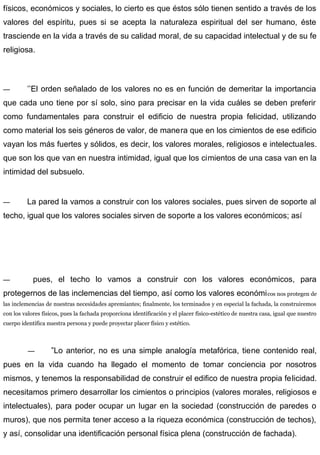 físicos, económicos y sociales, lo cierto es que éstos sólo tienen sentido a través de los
valores del espíritu, pues si se acepta la naturaleza espiritual del ser humano, éste
trasciende en la vida a través de su calidad moral, de su capacidad intelectual y de su fe
religiosa.
— ’’El orden señalado de los valores no es en función de demeritar la importancia
que cada uno tiene por sí solo, sino para precisar en la vida cuáles se deben preferir
como fundamentales para construir el edificio de nuestra propia felicidad, utilizando
como material los seis géneros de valor, de manera que en los cimientos de ese edificio
vayan los más fuertes y sólidos, es decir, los valores morales, religiosos e intelectuales.
que son los que van en nuestra intimidad, igual que los cimientos de una casa van en la
intimidad del subsuelo.
— La pared la vamos a construir con los valores sociales, pues sirven de soporte al
techo, igual que los valores sociales sirven de soporte a los valores económicos; así
— pues, el techo lo vamos a construir con los valores económicos, para
protegernos de las inclemencias del tiempo, así como los valores económicos nos protegen de
las inclemencias de nuestras necesidades apremiantes; finalmente, los terminados y en especial la fachada, la construiremos
con los valores físicos, pues la fachada proporciona identificación y el placer físico-estético de nuestra casa, igual que nuestro
cuerpo identifica nuestra persona y puede proyectar placer físico y estético.
— ”Lo anterior, no es una simple analogía metafórica, tiene contenido real,
pues en la vida cuando ha llegado el momento de tomar conciencia por nosotros
mismos, y tenemos la responsabilidad de construir el edifico de nuestra propia felicidad.
necesitamos primero desarrollar los cimientos o principios (valores morales, religiosos e
intelectuales), para poder ocupar un lugar en la sociedad (construcción de paredes o
muros), que nos permita tener acceso a la riqueza económica (construcción de techos),
y así, consolidar una identificación personal física plena (construcción de fachada).
 