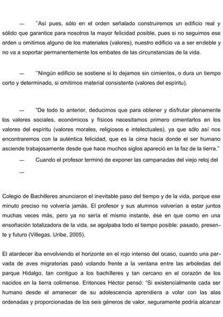 — ’’Así pues, sólo en el orden señalado construiremos un edificio real y
sólido que garantice para nosotros la mayor felicidad posible, pues si no seguimos ese
orden u omitimos alguno de los materiales (valores), nuestro edificio va a ser endeble y
no va a soportar permanentemente los embates de las circunstancias de la vida.
— ’’Ningún edificio se sostiene si lo dejamos sin cimientos, o dura un tiempo
corto y determinado, si omitimos material consistente (valores del espíritu).
— ”De todo lo anterior, deducimos que para obtener y disfrutar plenamente
los valores sociales, económicos y físicos necesitamos primero cimentarlos en los
valores del espíritu (valores morales, religiosos e intelectuales), ya que sólo así nos
encontraremos con la auténtica felicidad, que es la cima hacia donde el ser humano
asciende trabajosamente desde que hace muchos siglos apareció en la faz de la tierra.”
— Cuando el profesor terminó de exponer las campanadas del viejo reloj del
—
Colegio de Bachilleres anunciaron el inevitable paso del tiempo y de la vida, porque ese
minuto preciso no volvería jamás. El profesor y sus alumnos volverían a estar juntos
muchas veces más, pero ya no sería el mismo instante, ése en que como en una
ensoñación totalizadora de la vida, se agolpaba todo el tiempo posible: pasado, presen-
te y futuro (Villegas. Uribe, 2005).
El atardecer iba envolviendo el horizonte en el rojo intenso del ocaso, cuando una par-
vada de aves migratorias pasó volando frente a la ventana entre las arboledas del
parque Hidalgo, tan contiguo a los bachilleres y tan cercano en el corazón de los
nacidos en la tierra colimense. Entonces Héctor pensó: “Si existencialmente cada ser
humano desde el amanecer de su adolescencia aprendiera a volar con las alas
ordenadas y proporcionadas de los seis géneros de valor, seguramente podría alcanzar
 