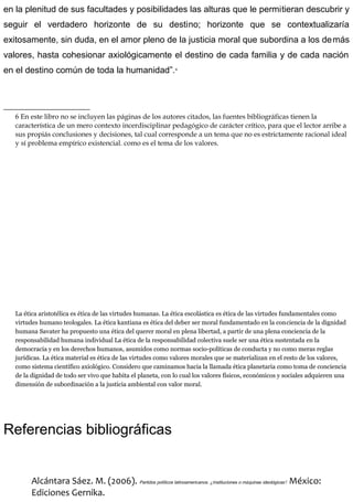 en la plenitud de sus facultades y posibilidades las alturas que le permitieran descubrir y
seguir el verdadero horizonte de su destino; horizonte que se contextualizaría
exitosamente, sin duda, en el amor pleno de la justicia moral que subordina a los demás
valores, hasta cohesionar axiológicamente el destino de cada familia y de cada nación
en el destino común de toda la humanidad”.6
6 En este libro no se incluyen las páginas de los autores citados, las fuentes bibliográficas tienen la
característica de un mero contexto incerdisciplinar pedagógico de carácter crítico, para que el lector arribe a
sus propiás conclusiones y decisiones, tal cual corresponde a un tema que no es estrictamente racional ideal
y sí problema empírico existencial. como es el tema de los valores.
La ética aristotélica es ética de las virtudes humanas. La ética escolástica es ética de las virtudes fundamentales como
virtudes humano teologales. La ética kantiana es ética del deber ser moral fundamentado en la conciencia de la dignidad
humana Savater ha propuesto una ética del querer moral en plena libertad, a partir de una plena conciencia de la
responsabilidad humana individual La ética de la responsabilidad colectiva suele ser una ética sustentada en la
democracia y en los derechos humanos, asumidos como normas socio-políticas de conducta y no como meras reglas
jurídicas. La ética material es ética de las virtudes como valores morales que se materializan en el resto de los valores,
como sistema científico axiológico. Considero que caminamos hacia la llamada ética planetaria como toma de conciencia
de la dignidad de todo ser vivo que habita el planeta, con lo cual los valores físicos, económicos y sociales adquieren una
dimensión de subordinación a la justicia ambiental con valor moral.
Referencias bibliográficas
Alcántara Sáez. M. (2006). Partidos políticos latinoamericanos. ¿Instituciones o máquinas ideológicas? México:
Ediciones Gernika.
 