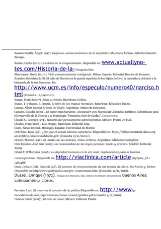 Bassols Batalla. Ángel (1997). Regiones socioeconómicas de la República Mexicana México. Editorial Nuestro
Tiempo.
Belane. Carlos (2010). Historia de la criogenización. Disponible en: www.actuallyno-
tes.com/Historia-de-la-Criogenia.htm
Bharwaney. Geetu (2010). Vida emoaonalmente inteligente. Bilbao. España: Editorial Desclee de Brouwer.
Brandee Strickland (s/f). El mito de Narciso en la poesía española de los Siglos de Oro: la reescritura del mito y la
búsqueda de la voz femenina. En:
http://www.ucm.es/info/especulo/numero40/narciso.h
tml(Consulta. 12/09/2010).
Bunge. Mario (2007). Ética y ciencia. Barcelona: Gedisa.
Buzan. T: y Buzan. B. (1996). El libro de los mapas mentales. Barcelona: Ediciones Urano.
Camus. Albert (2009) El mito de Sisifo. Argentina: Artnovela Ediciones.
Canales. Claudia (2001). El barón trashumante. Alexander von Humboldt Colombia: Instituto Colombiano para
el Desarrollo de la Ciencia y la Tecnología "Francisco José de Caldas". COLCIENCIAS
Claude S.. George (1974). Historia del pensamiento administrativo. México: Prenti- ce-Hall.
Cloulas. Ivan (2008). Los Borgia. Barcelona: Editorial Zeta.
Conti. Natali (2006). Mitología. España: Universidad de Murcia
Del Olmo. Rosa (s/f). ¿Por qué el actual silencio carcelario? Disponible en: http:// bibliotecavirtual.clacso.org
ar/ar/libros/violencia/delolmo.pdf. (Consulta 13/11/2010/).
Denevi, Marco (1992). El Jardín de las delicias, mitos eróticos. Argentina: Ediciones Corregidor.
Diez Ripollés. José Luis (2003) La racionalidad de las leyes penales: teoría y práctica. Madrid: Editorial
Trotta.
Dónal P. O'Mathuna (2006). La dignidad humana en la era nazi: implicaciones para la bioética
contemporánea. Disponible en: http://viaclinica.com/articlephp?pmc_id =
1484488
Duek. Celia: e Inda. Graciela (s/f). El proceso de reconocimiento de las teorías de Marx. Durhheim y Weber.
Disponible en: http//www.gestiópolis.com/pro- conteormarx.htm. (Consulta: 12/11/2010).
Dussel. Enrique (1972). Teología de la liberación y ética. Caminos de liberación latinoamericana. Buenos Aires:
Latinoamérica Libros.
Ferreiro. Luis. El amor en el corazón de la política Disponible en: http://wwwig-
naciodarnaude.com/espiritualismo/Amor.corazon/politica.pdf (consulta 9/12/2010).
Fromm. Erich (2007). El arte de amar. México: Editorial Paidós
 