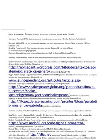 .
Gaeie. Arturo (1995). Im lógica de Hegel. Iniciación a su lectura. Buenos Aires: Edi- cial.
Gayangos. Pascual (2008). Cartas y relaciones de Hernán Cortés al emperador Carlos V. Sevilla. España: Plaza edición.
Gorman. Richard M. (1975). Introducción a Ptaget: una guía para maestros. Buenos Aires, Argentina; México:
Editorial Crat.
Graciela. Paula (2006). Ética kantiana: la razón práctica. Disponible en: http://filoso-
ña.idoneos.com/index.php/540982
Haggard. Henry (2010). Las minas del Rey Salomón. Madrid: Editorial Biblioteca Nueva.
Hawking. Stephen (1988). Historia del tiempo: del big bang a los agujeros negros. Barcelona: Editorial Grijalbo.
Hierro, Graciela. Epistemología, ética y género. En: Revista Mazorca del Programa Interdisciplinar de Estudios de
Género. Universidad de Chile. Disponible en
http://nomadant.wordpress.com/biblioteca/textos/epi
stemoiogia-eti- ca-genero/. (consulta 6/12/2010).
Higgs, Robert (2005). La política económica de El Príncipe de Maquiavelo. En: El Instituto Independiente, ideas para
iluminar las políticas públicas. Disponible en:
www.elindependent.org/articulos/article.asp?
Hofmann. Michael y Constantino. David. Goethe on Shakespeare. Disponible en:
http://www.shakespearesglobe.org/globeeducation/pu
blicevents/shake-
speareisgerman/goetheonshakespeare/(consulta; 25/09/2010).
López de la Serna. Román. Paralelismos entre Gabriela Mistral y Antonio Machado. Disponible en:
http://jlopezdelaserna.ning.com/proñles/blogs/paraleli
s- mos-entre-gabriela(consulta: 25/09/2010).
Martínez Sánchez. José Manuel (1983). Buscando la paz interior. Una guia para el crecimiento espiritual. España: Slide Albacete.
Max Weber (2004). Las cualidades formales del derecho revolucionariamente creado: el derecho natural. En:
Economía y sociedad. México: Fondo de Cultura Económica.
Medero Hernández. Norma. Teoría estética y arte: una polémica axiológica contemporánea. Disponible en:
http://www.nodo50.org/cubasigloXXI/congreso/
medero_20mar03 pdf(consulta: 12/10/2010)
Metz. j. B (1979). La Je. en la historia y la sociedad. Madrid: Editorial Cristiandad.
Molina Castillo. Fernando (1999-2000). Lo bello y lo sublime en la estética de Esteban de Arteaga En: Cuadernos
sobre Vico. Disponible en: http://dialnet. unirioja.es/servlet/articulo7codigo = 631123.
Moro. Campanella y Bacon. Francis (2009. décimo séptima reimpresión). Utopías del Renacimiento. México: Fondo
 