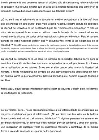 bajo la premisa de que debemos ayudar al prójimo sólo si nuestra muy relativa voluntad
lo apetece? ¿No resulta inmoral que en aras de la libertad tengamos que admitir en la
discusión pública discursos infrahumanos que no deberían existir?
¿O no será que el relativismo está dándole un crédito exacerbado a la libertad? Hay
que detenernos en este punto, pues vale la pena hacerlo. Nuestra cultura ha colocado
la libertad del individuo en un destacado lugar del “Olimpo contemporáneo". Y esto es
más que comprensible en materia política, pues la historia de la humanidad es un
muestrario de abusos de poder de las estructuras sobre los individuos. Pero el terreno
ganado no debe hacernos perder piso y desubicarnos frente a las exigencias de la
realidad. Y en ella vemos que la libertad no es un fin en sí misma. Incluso la libertad política. meta de los pueblos
oprimidos y saqueados, tampoco es un fin en sí misma, sino el medio que requieren los hombres para vivir en una sociedad
que les permita elegir y conseguir sus objetivos, y construir así una vida digna y humana.
La libertad de elección no lo es todo. El ejercicio de la libertad debería servir para la
auténtica liberación del hombre, que es su independencia moral, precisamente a través
de la realización de los valores. Éstos son el sitio donde debe anclar la libertad del
hombre, a fin de no perderse en el vacío de una eterna cadena de actos libres sin fin y
sin sentido, como lo quería Jean Paul Sartre al afirmar que el hombre está condenado a
ser libre.
Hasta aquí, algún sesudo interlocutor podría estar de acuerdo y decir: bien, ejerzamos
la libertad para la realización
de los valores, pero, ¿no es precisamente frente a los valores donde se encuentran las
mayores posibilidades para el relativismo? ¿No es cierto que tan valor es la belleza
física como la solidaridad o el esfuerzo intelectual? Y algunas personas se esmeran en
ser bellos físicamente, en tanto que otros trabajan por ser solidarios y otros son sabios.
¿La realización de cualquier valor es igualmente meritoria y contribuye de la misma
forma a dotar de sentido la existencia de los hombres?
 