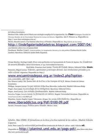 de Cultura Económica.
Muñera Uribe. Pablo (2010) Hacía una axiología compleja de la organización. En: Fisec-Estrategias Facultad de
Ciencias Sociales de la Universidad Nacional de Lomas de Zamora. Argentina. Año V, Número 14. Disponible en:
http:// www.ñsec-estrategias.com.ar/
Muñoz, Ricardo (2007). Una historia sobre Eva y el Paraíso. Disponible en: Blog Galería de las letras,
http://linde5galeriadelasletras.blogspot.com/2007/04/
una-historia-sobre-eva-y-el-paraso.html
Nussbaum. Martha C (1997). Justicia poética: La imaginación literaria y la vida pública (Traducción de Carlos
Gardini). Barcelona: Editorial Andrés Bello Española.
Orrego Sánchez. Santiago (1998). El ser como perfección en el pensamiento de Tomás de Aquino. En: Cuadernos
de anuario filosófico. Serie Universitaria. n° 53. Universidad de Navarra.
Paoli Bolio. Francisco José (2009). Teoría del Estado. México: Editorial Trillas. Unam.
Pastorino, Miguel (2005). Videntes, apariciones y mensajes divinos. Las revelaciones privadas y su
valor eclesial. Argentina. Disponible en: http://
www.encuentrosdepaz.org.ar/index2.php7option =
com_content&do_ pdf= l&id = 447
Paz. Octavio (1983). Sor Juana Inés de la Cruz o las trampas de la fe. México: Fondo de Cultura
Económica.
Phillppe. Jacques (2004). La paz interior (Villar Ponz Mercedes, traducción). Madrid: Ediciones Rialp.
Piaget. Jean (1999). La psicología de la inteligencia. Barcelona: Editorial Crítica.
Pieper. Josef (2003). Las virtudes fundamentales. Madrid: Editorial Rialp.
Remolina Vargas, Gerardo (2005). La formación en valores. Bogotá: Universidad Javeriana. Disponible en:
www3.ucn.cl/ofec/vALORES.pdf
Riquelme, Jessica Ángeles (1995). Tolerancia y drogas. En: revista LíberAddictus. Disponible en:
www.liberaddictus.org/Pdf/0100-09.pdf
Savater, Fernando (1992). Política para Amador. México: Ariel.
Scheller, Max (2000). El formalismo en la ética y la ética material de los valores. Madrid: Edición
Caparros.
Scott. Peter (1997) La universidad postmodema (traducción de Pedro D. Lafour- cade). Edición sdi.
Disponible en: http://planinst.unsl.edu.ar/pags-pdi/plan/ldocs-info/docs-
elec/univ-postmoderna.pdf.
 