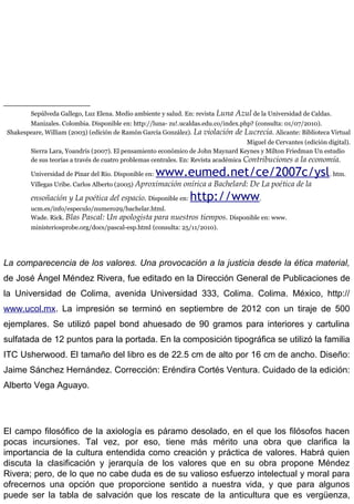 Sepúlveda Gallego, Luz Elena. Medio ambiente y salud. En: revista Luna Azul de la Universidad de Caldas.
Manizales. Colombia. Disponible en: http://luna- zu!.ucaldas.edu.co/index.php? (consulta: 01/07/2010).
Shakespeare, William (2003) (edición de Ramón García González). La violación de Lucrecia. Alicante: Biblioteca Virtual
Miguel de Cervantes (edición digital).
Sierra Lara, Yoandris (2007). El pensamiento económico de John Maynard Keynes y Milton Friedman Un estudio
de sus teorías a través de cuatro problemas centrales. En: Revísta académica Contribuciones a la economía.
Universidad de Pinar del Rio. Disponible en: www.eumed.net/ce/2007c/ysl. htm.
Villegas Uribe. Carlos Alberto (2005) Aproximación onírica a Bachelard: De La poética de la
ensoñación y La poética del espacio. Disponible en: http://www.
ucm.es/info/especulo/numero29/bachelar.html.
Wade. Rick. Blas Pascal: Un apologista para nuestros tiempos. Disponible en: www.
ministeriosprobe.org/docs/pascal-esp.html (consulta: 25/11/2010).
La comparecencia de los valores. Una provocación a la justicia desde la ética material,
de José Ángel Méndez Rivera, fue editado en la Dirección General de Publicaciones de
la Universidad de Colima, avenida Universidad 333, Colima. Colima. México, http://
www.ucol.mx. La impresión se terminó en septiembre de 2012 con un tiraje de 500
ejemplares. Se utilizó papel bond ahuesado de 90 gramos para interiores y cartulina
sulfatada de 12 puntos para la portada. En la composición tipográfica se utilizó la familia
ITC Usherwood. El tamaño del libro es de 22.5 cm de alto por 16 cm de ancho. Diseño:
Jaime Sánchez Hernández. Corrección: Eréndira Cortés Ventura. Cuidado de la edición:
Alberto Vega Aguayo.
El campo filosófico de la axiología es páramo desolado, en el que los filósofos hacen
pocas incursiones. Tal vez, por eso, tiene más mérito una obra que clarifica la
importancia de la cultura entendida como creación y práctica de valores. Habrá quien
discuta la clasificación y jerarquía de los valores que en su obra propone Méndez
Rivera; pero, de lo que no cabe duda es de su valioso esfuerzo intelectual y moral para
ofrecernos una opción que proporcione sentido a nuestra vida, y que para algunos
puede ser la tabla de salvación que los rescate de la anticultura que es vergüenza,
 