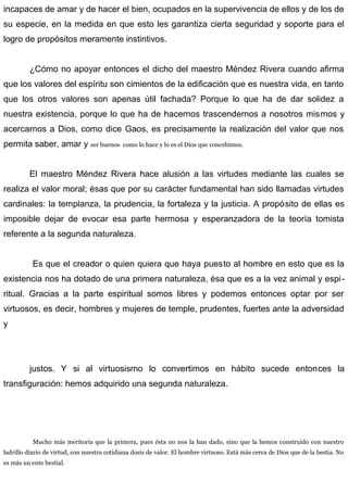 incapaces de amar y de hacer el bien, ocupados en la supervivencia de ellos y de los de
su especie, en la medida en que esto les garantiza cierta seguridad y soporte para el
logro de propósitos meramente instintivos.
¿Cómo no apoyar entonces el dicho del maestro Méndez Rivera cuando afirma
que los valores del espíritu son cimientos de la edificación que es nuestra vida, en tanto
que los otros valores son apenas útil fachada? Porque lo que ha de dar solidez a
nuestra existencia, porque lo que ha de hacernos trascendernos a nosotros mismos y
acercarnos a Dios, como dice Gaos, es precisamente la realización del valor que nos
permita saber, amar y ser buenos como lo hace y lo es el Dios que concebimos.
El maestro Méndez Rivera hace alusión a las virtudes mediante las cuales se
realiza el valor moral; ésas que por su carácter fundamental han sido llamadas virtudes
cardinales: la templanza, la prudencia, la fortaleza y la justicia. A propósito de ellas es
imposible dejar de evocar esa parte hermosa y esperanzadora de la teoría tomista
referente a la segunda naturaleza.
Es que el creador o quien quiera que haya puesto al hombre en esto que es la
existencia nos ha dotado de una primera naturaleza, ésa que es a la vez animal y espi-
ritual. Gracias a la parte espiritual somos libres y podemos entonces optar por ser
virtuosos, es decir, hombres y mujeres de temple, prudentes, fuertes ante la adversidad
y
justos. Y si al virtuosismo lo convertimos en hábito sucede entonces la
transfiguración: hemos adquirido una segunda naturaleza.
Mucho más meritoria que la primera, pues ésta no nos la han dado, sino que la hemos construido con nuestro
ladrillo diario de virtud, con nuestra cotidiana dosis de valor. El hombre virtuoso. Está más cerca de Dios que de la bestia. No
es más un ente bestial.
 