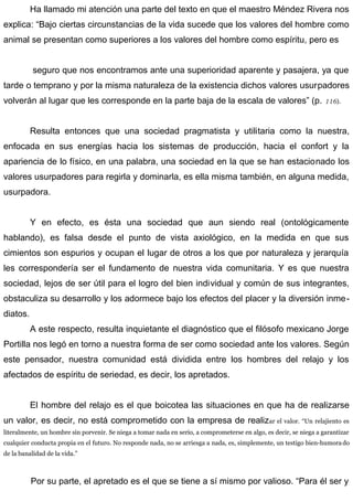 Ha llamado mi atención una parte del texto en que el maestro Méndez Rivera nos
explica: “Bajo ciertas circunstancias de la vida sucede que los valores del hombre como
animal se presentan como superiores a los valores del hombre como espíritu, pero es
seguro que nos encontramos ante una superioridad aparente y pasajera, ya que
tarde o temprano y por la misma naturaleza de la existencia dichos valores usurpadores
volverán al lugar que les corresponde en la parte baja de la escala de valores” (p. 116).
Resulta entonces que una sociedad pragmatista y utilitaria como la nuestra,
enfocada en sus energías hacia los sistemas de producción, hacia el confort y la
apariencia de lo físico, en una palabra, una sociedad en la que se han estacionado los
valores usurpadores para regirla y dominarla, es ella misma también, en alguna medida,
usurpadora.
Y en efecto, es ésta una sociedad que aun siendo real (ontológicamente
hablando), es falsa desde el punto de vista axiológico, en la medida en que sus
cimientos son espurios y ocupan el lugar de otros a los que por naturaleza y jerarquía
les correspondería ser el fundamento de nuestra vida comunitaria. Y es que nuestra
sociedad, lejos de ser útil para el logro del bien individual y común de sus integrantes,
obstaculiza su desarrollo y los adormece bajo los efectos del placer y la diversión inme-
diatos.
A este respecto, resulta inquietante el diagnóstico que el filósofo mexicano Jorge
Portilla nos legó en torno a nuestra forma de ser como sociedad ante los valores. Según
este pensador, nuestra comunidad está dividida entre los hombres del relajo y los
afectados de espíritu de seriedad, es decir, los apretados.
El hombre del relajo es el que boicotea las situaciones en que ha de realizarse
un valor, es decir, no está comprometido con la empresa de realizar el valor. “Un relajiento es
literalmente, un hombre sin porvenir. Se niega a tomar nada en serio, a comprometerse en algo, es decir, se niega a garantizar
cualquier conducta propia en el futuro. No responde nada, no se arriesga a nada, es, simplemente, un testigo bien-humorado
de la banalidad de la vida.”
Por su parte, el apretado es el que se tiene a sí mismo por valioso. “Para él ser y
 