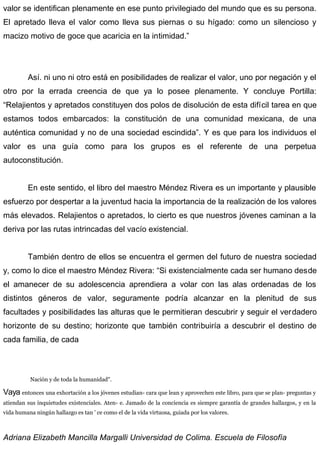 valor se identifican plenamente en ese punto privilegiado del mundo que es su persona.
El apretado lleva el valor como lleva sus piernas o su hígado: como un silencioso y
macizo motivo de goce que acaricia en la intimidad.”
Así. ni uno ni otro está en posibilidades de realizar el valor, uno por negación y el
otro por la errada creencia de que ya lo posee plenamente. Y concluye Portilla:
“Relajientos y apretados constituyen dos polos de disolución de esta difícil tarea en que
estamos todos embarcados: la constitución de una comunidad mexicana, de una
auténtica comunidad y no de una sociedad escindida”. Y es que para los individuos el
valor es una guía como para los grupos es el referente de una perpetua
autoconstitución.
En este sentido, el libro del maestro Méndez Rivera es un importante y plausible
esfuerzo por despertar a la juventud hacia la importancia de la realización de los valores
más elevados. Relajientos o apretados, lo cierto es que nuestros jóvenes caminan a la
deriva por las rutas intrincadas del vacío existencial.
También dentro de ellos se encuentra el germen del futuro de nuestra sociedad
y, como lo dice el maestro Méndez Rivera: “Si existencialmente cada ser humano desde
el amanecer de su adolescencia aprendiera a volar con las alas ordenadas de los
distintos géneros de valor, seguramente podría alcanzar en la plenitud de sus
facultades y posibilidades las alturas que le permitieran descubrir y seguir el verdadero
horizonte de su destino; horizonte que también contribuiría a descubrir el destino de
cada familia, de cada
Nación y de toda la humanidad".
Vaya entonces una exhortación a los jóvenes estudian- cara que lean y aprovechen este libro, para que se plan- preguntas y
atiendan sus inquietudes existenciales. Aten- e. Jamado de la conciencia es siempre garantía de grandes hallazgos, y en la
vida humana ningún hallazgo es tan ' ce como el de la vida virtuosa, guiada por los valores.
Adriana Elizabeth Mancilla Margalli Universidad de Colima. Escuela de Filosofía
 