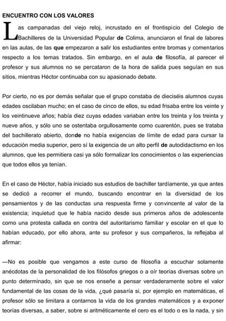 ENCUENTRO CON LOS VALORES
as campanadas del viejo reloj, incrustado en el frontispicio del Colegio de
Bachilleres de la Universidad Popular de Colima, anunciaron el final de labores
en las aulas, de las que empezaron a salir los estudiantes entre bromas y comentarios
respecto a los temas tratados. Sin embargo, en el aula de filosofía, al parecer el
profesor y sus alumnos no se percataron de la hora de salida pues seguían en sus
sitios, mientras Héctor continuaba con su apasionado debate.
L
Por cierto, no es por demás señalar que el grupo constaba de dieciséis alumnos cuyas
edades oscilaban mucho; en el caso de cinco de ellos, su edad frisaba entre los veinte y
los veintinueve años; había diez cuyas edades variaban entre los treinta y los treinta y
nueve años, y sólo uno se ostentaba orgullosamente como cuarentón, pues se trataba
del bachillerato abierto, donde no había exigencias de límite de edad para cursar la
educación media superior, pero sí la exigencia de un alto perfil de autodidactismo en los
alumnos, que les permitiera casi ya sólo formalizar los conocimientos o las experiencias
que todos ellos ya tenían.
En el caso de Héctor, había iniciado sus estudios de bachiller tardíamente, ya que antes
se dedicó a recorrer el mundo, buscando encontrar en la diversidad de los
pensamientos y de las conductas una respuesta firme y convincente al valor de la
existencia; inquietud que le había nacido desde sus primeros años de adolescente
como una protesta callada en contra del autoritarismo familiar y escolar en el que lo
habían educado, por ello ahora, ante su profesor y sus compañeros, la reflejaba al
afirmar:
—No es posible que vengamos a este curso de filosofía a escuchar solamente
anécdotas de la personalidad de los filósofos griegos o a oír teorías diversas sobre un
punto determinado, sin que se nos enseñe a pensar verdaderamente sobre el valor
fundamental de las cosas de la vida, ¿qué pasaría si, por ejemplo en matemáticas, el
profesor sólo se limitara a contarnos la vida de los grandes matemáticos y a exponer
teorías diversas, a saber, sobre si aritméticamente el cero es el todo o es la nada, y sin
 